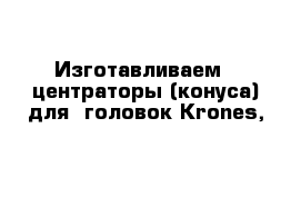 Изготавливаем   центраторы (конуса) для  головок Krones, 